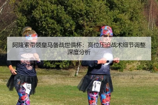 阿隆索带领皇马备战世俱杯：高位压迫战术细节调整深度分析